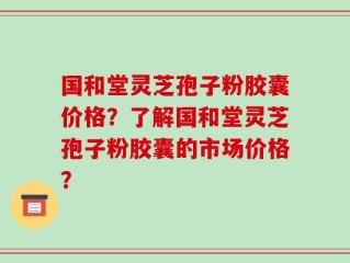 国和堂灵芝孢子粉胶囊价格？了解国和堂灵芝孢子粉胶囊的市场价格？