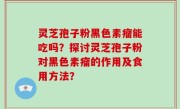 灵芝孢子粉黑色素瘤能吃吗？探讨灵芝孢子粉对黑色素瘤的作用及食用方法？