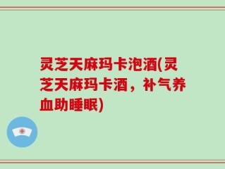灵芝天麻玛卡泡酒(灵芝天麻玛卡酒，补气养血助睡眠)