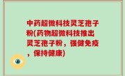 中药超微科技灵芝孢子粉(药物超微科技推出灵芝孢子粉，强健免疫，保持健康)
