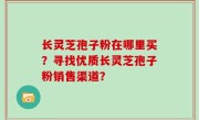 长灵芝孢子粉在哪里买？寻找优质长灵芝孢子粉销售渠道？