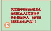灵芝孢子粉的价格怎么差别这么大(灵芝孢子粉价格差异大，如何识别高性价比产品？)