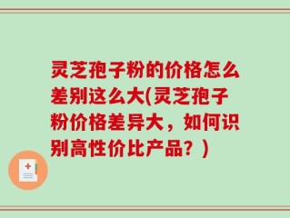 灵芝孢子粉的价格怎么差别这么大(灵芝孢子粉价格差异大，如何识别高性价比产品？)