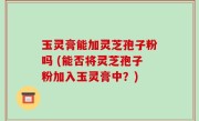 玉灵膏能加灵芝孢子粉吗 (能否将灵芝孢子粉加入玉灵膏中？)