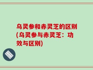 乌灵参和赤灵芝的区别(乌灵参与赤灵芝：功效与区别)