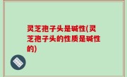 灵芝孢子头是碱性(灵芝孢子头的性质是碱性的)