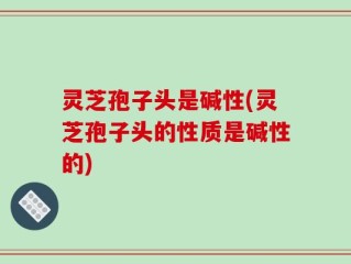 灵芝孢子头是碱性(灵芝孢子头的性质是碱性的)