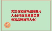 灵芝包装推荐品牌图片大全(精选高质量灵芝包装品牌推荐大全)