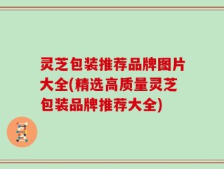 灵芝包装推荐品牌图片大全(精选高质量灵芝包装品牌推荐大全)