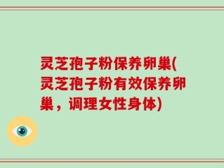 灵芝孢子粉保养卵巢(灵芝孢子粉有效保养卵巢，调理女性身体)