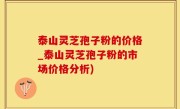 泰山灵芝孢子粉的价格_泰山灵芝孢子粉的市场价格分析)