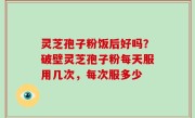 灵芝孢子粉饭后好吗？破壁灵芝孢子粉每天服用几次，每次服多少