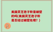 美国灵芝孢子粉是破壁的吗(美国灵芝孢子粉是否经过破壁处理？)