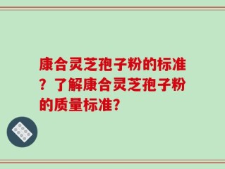 康合灵芝孢子粉的标准？了解康合灵芝孢子粉的质量标准？