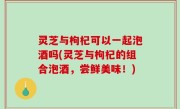 灵芝与枸杞可以一起泡酒吗(灵芝与枸杞的组合泡酒，尝鲜美味！)