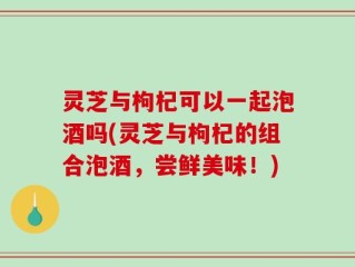 灵芝与枸杞可以一起泡酒吗(灵芝与枸杞的组合泡酒，尝鲜美味！)