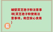 破壁灵芝孢子粉注意事项(灵芝孢子粉使用注意事项，助您安心食用)