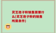 灵芝孢子粉销售需要什么(灵芝孢子粉的销售所需条件)