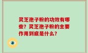 灵芝孢子粉的功效有哪些？灵芝孢子粉的主要作用到底是什么？