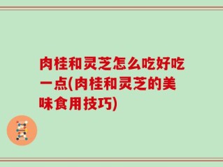 肉桂和灵芝怎么吃好吃一点(肉桂和灵芝的美味食用技巧)