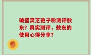 破壁灵芝孢子粉测评敖东？真实测评，敖东的使用心得分享？