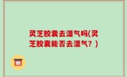 灵芝胶囊去湿气吗(灵芝胶囊能否去湿气？)