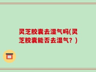 灵芝胶囊去湿气吗(灵芝胶囊能否去湿气？)