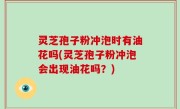 灵芝孢子粉冲泡时有油花吗(灵芝孢子粉冲泡会出现油花吗？)