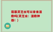 蓓慕灵芝水可以拿来湿敷吗(灵芝水：湿敷神器！)