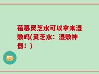 蓓慕灵芝水可以拿来湿敷吗(灵芝水：湿敷神器！)