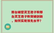 邢台破壁灵芝孢子粉邢台灵芝孢子粉突破创新，如何实现领先水平？