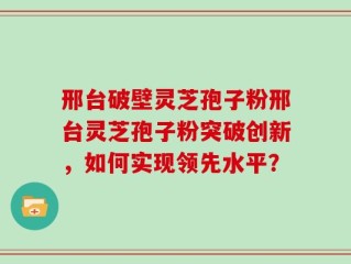 邢台破壁灵芝孢子粉邢台灵芝孢子粉突破创新，如何实现领先水平？