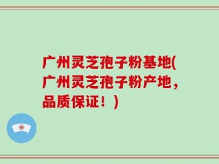广州灵芝孢子粉基地(广州灵芝孢子粉产地，品质保证！)