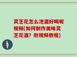 灵芝花怎么泡酒好喝呢视频(如何制作美味灵芝花酒？附视频教程)