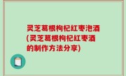 灵芝葛根枸杞红枣泡酒(灵芝葛根枸杞红枣酒的制作方法分享)