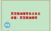 灵芝精油推荐女士女士必备：灵芝精油推荐