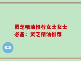 灵芝精油推荐女士女士必备：灵芝精油推荐