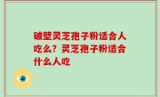 破壁灵芝孢子粉适合人吃么？灵芝孢子粉适合什么人吃