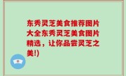 东秀灵芝美食推荐图片大全东秀灵芝美食图片精选，让你品尝灵芝之美!)