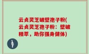 云贞灵芝破壁孢子粉(云贞灵芝孢子粉：壁破精萃，助你强身健体)