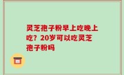 灵芝孢子粉早上吃晚上吃？20岁可以吃灵芝孢子粉吗