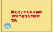 灵芝孢子粉可与茶同饮 探究二者搭配的奇妙之处