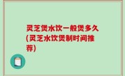 灵芝煲水饮一般煲多久(灵芝水饮煲制时间推荐)
