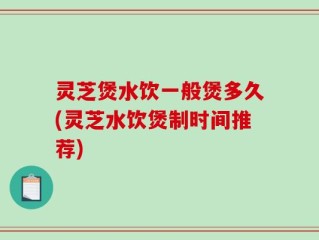 灵芝煲水饮一般煲多久(灵芝水饮煲制时间推荐)