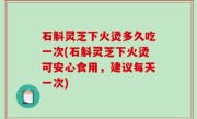 石斛灵芝下火烫多久吃一次(石斛灵芝下火烫可安心食用，建议每天一次)