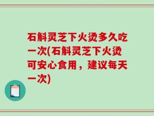 石斛灵芝下火烫多久吃一次(石斛灵芝下火烫可安心食用，建议每天一次)