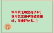 银川灵芝破壁孢子粉(银川灵芝孢子粉破壁提纯，健康好处多。)