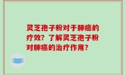 灵芝孢子粉对于肺癌的疗效？了解灵芝孢子粉对肺癌的治疗作用？