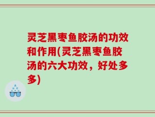 灵芝黑枣鱼胶汤的功效和作用(灵芝黑枣鱼胶汤的六大功效，好处多多)