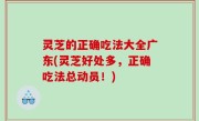 灵芝的正确吃法大全广东(灵芝好处多，正确吃法总动员！)